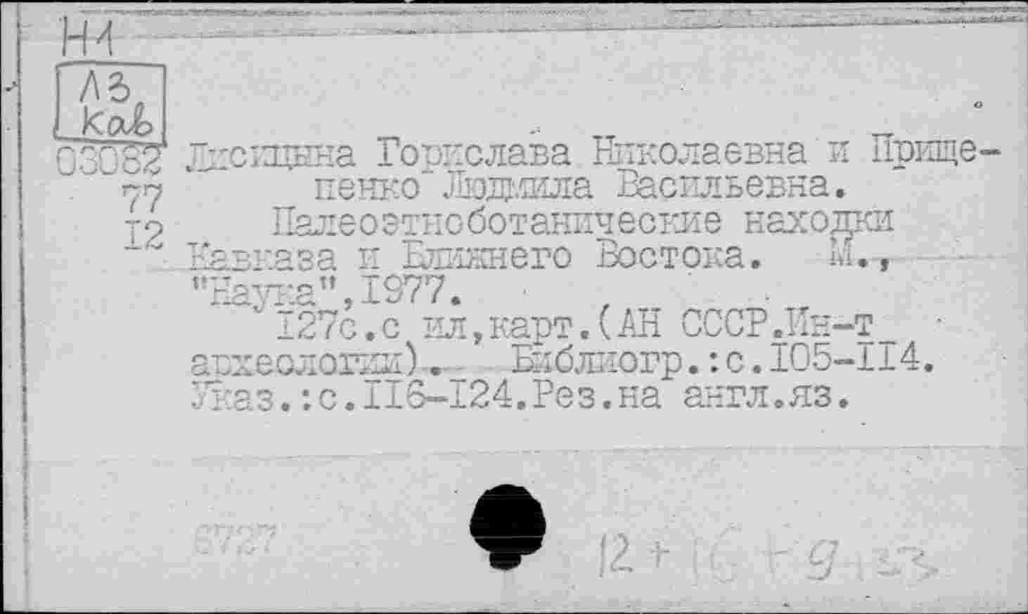 ﻿47
12
Лисицына Горислава Николаевна и Прище-пенко"Люжила Васильевна.
Палеоэтноботанические находки Кавказа и Еликнего Востока. М.,-’’Наука”, 1977.
127с.с ил,карт.(АН СССР .Ин-т • акиеслогил). Бйблиогр.: с.I05-II4. Указ. :с.П6-124.Рез.на англ.яз.